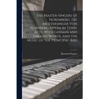 The Master-singers of Nuremberg. Die Meistersinger von N羹rnberg. Opera in Three Acts, With German and English Words, and the Music of the Principal Airs
