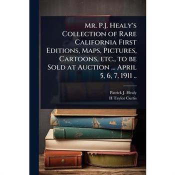 Mr. P.J. Healy’s Collection of Rare California First Editions, Maps, Pictures, Cartoons, etc., to be Sold at Auction ... April 5, 6, 7, 1911 ..