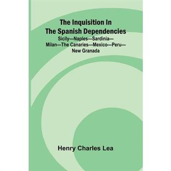 The Inquisition In The Spanish Dependencies; Sicily Naples Sardinia Milan The Canaries Mexico Peru New Granada