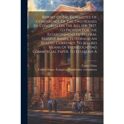 Report Of The Committee Of Conference Of The Two Houses Of Congress On The Bill H.r. 7837, To Provide For The Establishment Of Federal Reserve Banks, To Furnish An Elastic Currency, To Afford Means Of
