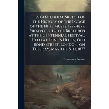 A Centennial Sketch of the History of the Lodge of the Nine Muses, 1777-1877. Presented to the Brethren at the Centennial Festival, Held at Long's Hotes, Old Bond Street, London, on Tuesday, May the 8