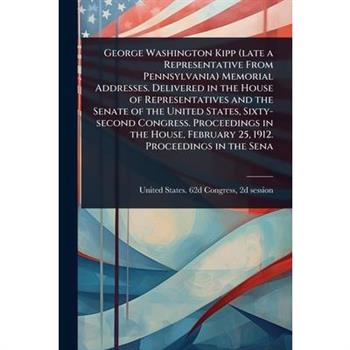 George Washington Kipp (late a Representative From Pennsylvania) Memorial Addresses. Delivered in the House of Representatives and the Senate of the United States, Sixty-second Congress. Proceedings i