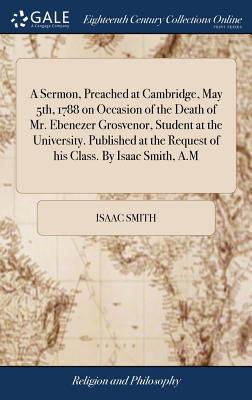 A Sermon, Preached at Cambridge, May 5th, 1788 on Occasion of the Death of Mr. Ebenezer Grosvenor, Student at the University. Published at the Request of His Class. by Isaac Smith, A.M