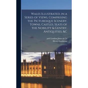 Wales Illustrated, in a Series of Views, Comprising the Picturesque Scenery, Towns, Castles, Seats of the Nobility & Gentry, Antiquities, &c