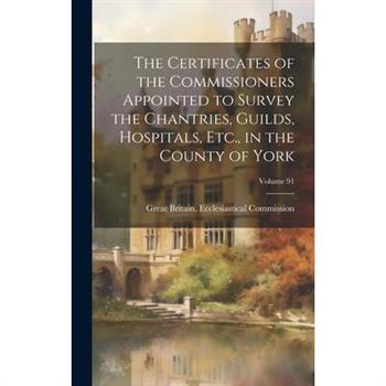 The Certificates of the Commissioners Appointed to Survey the Chantries, Guilds, Hospitals, Etc., in the County of York; Volume 91