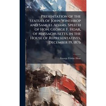 Presentation of the Statues of John Winthrop and Samuel Adams. Speech of Hon. George F. Hoar, of Massachusetts, in the House of Representatives, December 19, 1876