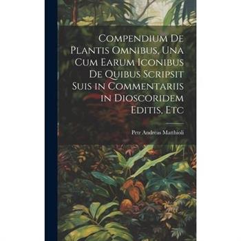 Compendium De Plantis Omnibus, Una Cum Earum Iconibus De Quibus Scripsit Suis in Commentariis in Dioscoridem Editis, Etc