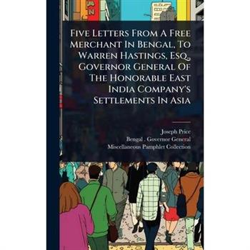 Five Letters From A Free Merchant In Bengal, To Warren Hastings, Esq., Governor General Of The Honorable East India Company’s Settlements In Asia