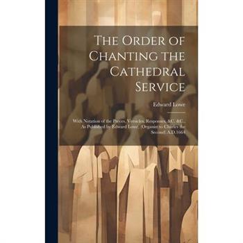 The Order of Chanting the Cathedral Service; With Notation of the Preces, Versicles, Responses, &C. &C., As Published by Edward Lowe, (Organist to Charles the Second) A.D.1664