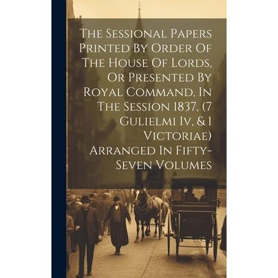 The Sessional Papers Printed By Order Of The House Of Lords, Or Presented By Royal Command, In The Session 1837, (7 Gulielmi Iv, & 1 Victoriae) Arranged In Fifty-seven Volumes