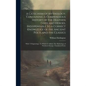 A Catechism of Mythology; Containing a Compendious History of the Heathen Gods and Heroes, Indispensable to a Correct Knowledge of the Ancient Poets and the Classics