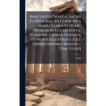 Anecdota Graeca, Sacra Et Profana, Ex Codicibus Manu Exaratis Nunc Primum In Lucem Edita, Versione Latina Donata, Et Notis Illustrata A Jo. Christophoro Wolfio... Tom. I [-iiii]