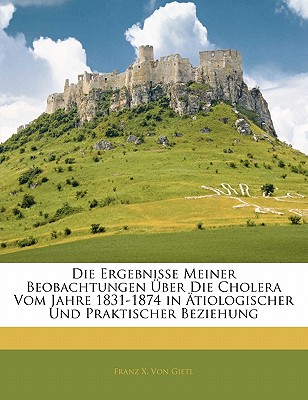 Die Ergebnisse Meiner Beobachtungen Uber Die Cholera Vom Jahre 1831-1874 in Atiologischer Und Praktischer Beziehung