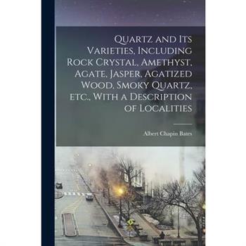 Quartz and its Varieties, Including Rock Crystal, Amethyst, Agate, Jasper, Agatized Wood, Smoky Quartz, etc., With a Description of Localities