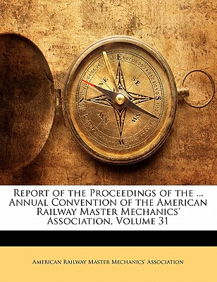 Report of the Proceedings of the ... Annual Convention of the American Railway Master Mechanics’ Association, Volume 31