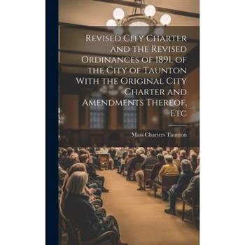 Revised City Charter and the Revised Ordinances of 1891, of the City of Taunton With the Original City Charter and Amendments Thereof, Etc