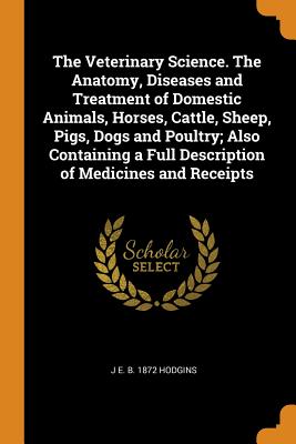 The Veterinary Science. the Anatomy, Diseases and Treatment of Domestic Animals, Horses, Cattle, Sheep, Pigs, Dogs and Poultry; Also Containing a Full Description of Medicines and Receipts