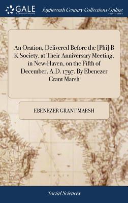 An Oration, Delivered Before the [phi] B K Society, at Their Anniversary Meeting, in New-Haven, on the Fifth of December, A.D. 1797. by Ebenezer Grant Marsh