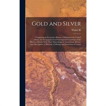 Gold and Silver; Comprising an Economic History of Mining in the United States, the Geographical and Geological Occurrence of the Precious Metals, With Their Mineralogical Associations, History and De