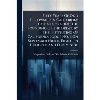 Fifty Years Of Odd Fellowship In California; Commemorating The Founding Of The Order By The Instituting Of California Lodge No. 1, On September Ninth, Eighteen Hundred And Forty-nine