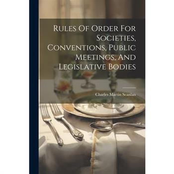 Rules Of Order For Societies, Conventions, Public Meetings, And Legislative Bodies