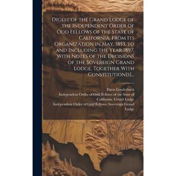 Digest of the Grand Lodge of the Independent Order of Odd Fellows of the State of California, From Its Organization in May, 1853, to and Including the Year 1897, With Notes of the Decisions of the Sov