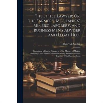 The Little Lawyer; Or, the Farmers', Mechanics', Miners', Laborers', and Business Men's Adviser and Legal Help
