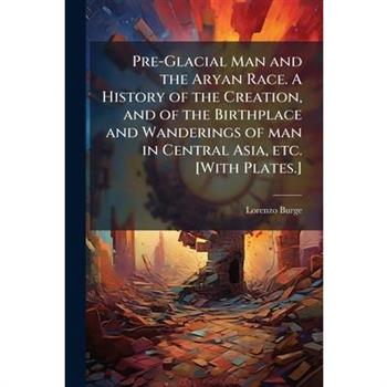 Pre-Glacial Man and the Aryan Race. A History of the Creation, and of the Birthplace and Wanderings of man in Central Asia, etc. [With Plates.]