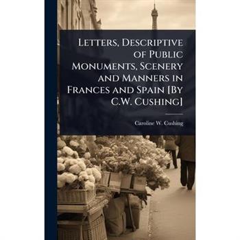 Letters, Descriptive of Public Monuments, Scenery and Manners in Frances and Spain [By C.W. Cushing]