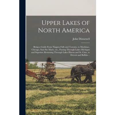 Upper Lakes of North America; Being a Guide From Niagara Falls and Toronto, to Mackinac, Chicago, Saut Ste Marie, etc., Passing Through Lakes Michigan and Superior; Returning Through Lakes Huron and S