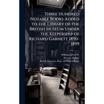 Three Hundred Notable Books Added to the Library of the British Museum Under the Keepership of Richard Garnett 1890-1899