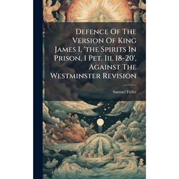 Defence Of The Version Of King James I, 'the Spirits In Prison, 1 Pet. Iii. 18-20', Against The Westminster Revision