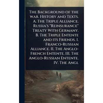 The Background of the war. History and Texts. A. The Triple Alliance. Russia’s ”Reinsurance” Treaty With Germany. B. The Triple Entente and its Friends. I. Franco-Russian Alliance. II. The Anglo-Frenc