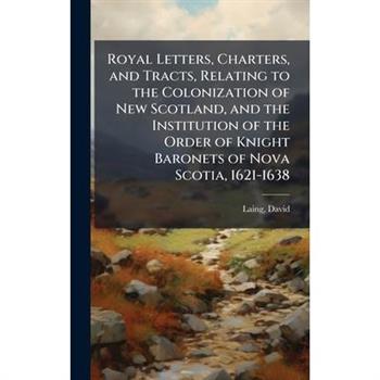 Royal Letters, Charters, and Tracts, Relating to the Colonization of New Scotland, and the Institution of the Order of Knight Baronets of Nova Scotia, 1621-1638