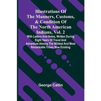 Illustrations Of The Manners, Customs, & Condition Of The North American Indians, Vol. 2; With Letters And Notes, Written During Eight Years Of Travel And Adventure Among The Wildest And Most Remarkab