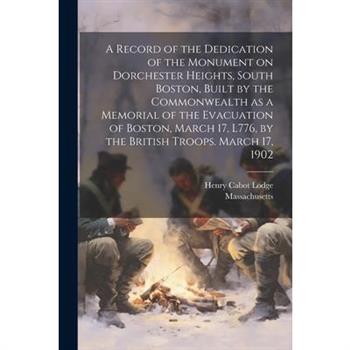 A Record of the Dedication of the Monument on Dorchester Heights, South Boston, Built by the Commonwealth as a Memorial of the Evacuation of Boston, March 17, L776, by the British Troops. March 17, 19