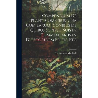 Compendium De Plantis Omnibus, Una Cum Earum Iconibus De Quibus Scripsit Suis in Commentariis in Dioscoridem Editis, Etc