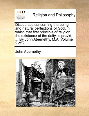 Discourses Concerning the Being and Natural Perfections of God, in Which That First Principle of Religion, the Existence of the Deity, Is Prov’d, ... by John Abernethy, M.A. Volume 2 of 2