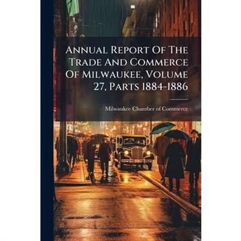 Annual Report Of The Trade And Commerce Of Milwaukee, Volume 27, Parts 1884-1886