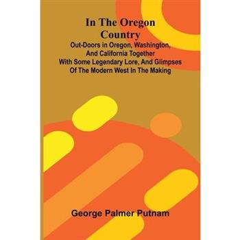 In The Oregon Country; Out-Doors In Oregon, Washington, And California Together With Some Legendary Lore, And Glimpses Of The Modern West In The Making