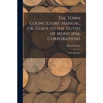 The Town Councillors' Manual, Or, Guide to the Duties of Municipal Corporations