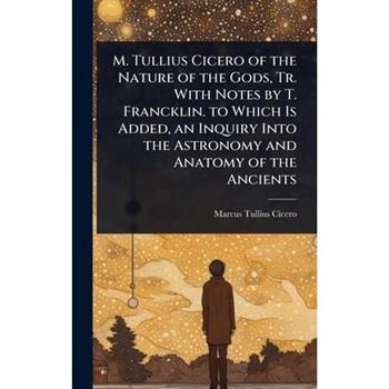 M. Tullius Cicero of the Nature of the Gods, Tr. With Notes by T. Francklin. to Which Is Added, an Inquiry Into the Astronomy and Anatomy of the Ancients