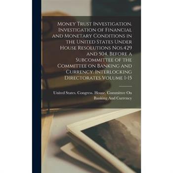 Money Trust Investigation. Investigation of Financial and Monetary Conditions in the United States Under House Resolutions Nos.429 and 504, Before a Subcommittee of the Committee on Banking and Curren