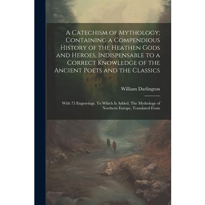 A Catechism of Mythology; Containing a Compendious History of the Heathen Gods and Heroes, Indispensable to a Correct Knowledge of the Ancient Poets and the Classics