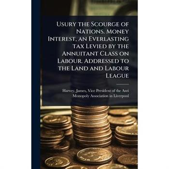 Usury the Scourge of Nations. Money Interest, an Everlasting tax Levied by the Annuitant Class on Labour. Addressed to the Land and Labour League
