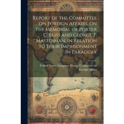 Report of the Committee on Foreign Affairs, on the Memorial of Porter C. Bliss and George F. Masterman, in Relation to Their Imprisonment in Paraguay