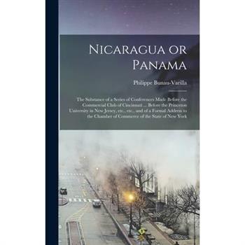 Nicaragua or Panama; the Substance of a Series of Conferences Made Before the Commercial Club of Cincinnati ... Before the Princeton University in New Jersey, etc., etc., and of a Formal Address to th