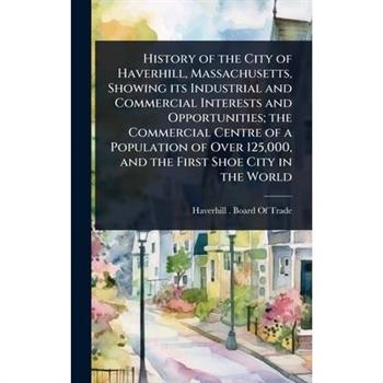 History of the City of Haverhill, Massachusetts, Showing its Industrial and Commercial Interests and Opportunities; the Commercial Centre of a Population of Over 125,000, and the First Shoe City in th