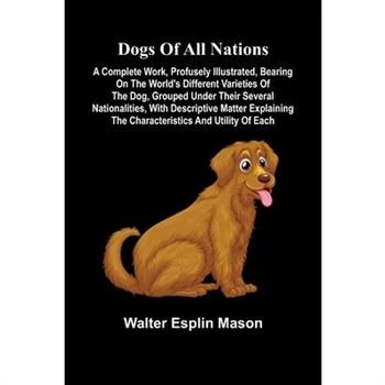 Dogs of all nations; A complete work, profusely illustrated, bearing on the world's different varieties of the dog, grouped under their several nationalities, with descriptive matter explaining the ch