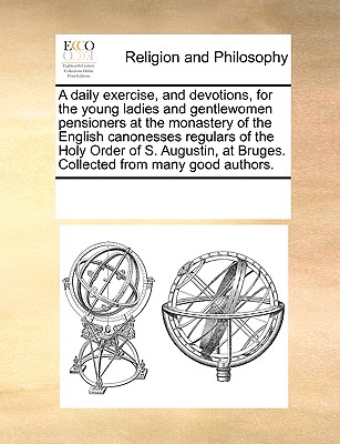 A Daily Exercise, and Devotions, for the Young Ladies and Gentlewomen Pensioners at the Monastery of the English Canonesses Regulars of the Holy Order of S. Augustin, at Bruges. Collected from Many Go